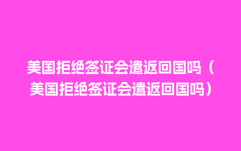 美国拒绝签证会遣返回国吗（美国拒绝签证会遣返回国吗）