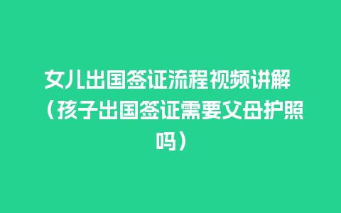 女儿出国签证流程视频讲解 （孩子出国签证需要父母护照吗）