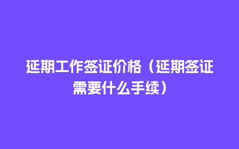 延期工作签证价格（延期签证需要什么手续）