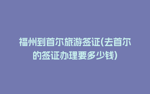 福州到首尔旅游签证(去首尔的签证办理要多少钱)