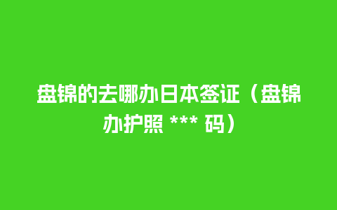 盘锦的去哪办日本签证（盘锦办护照 *** 码）