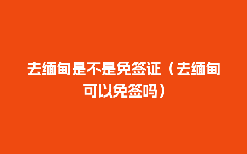 去缅甸是不是免签证（去缅甸可以免签吗）