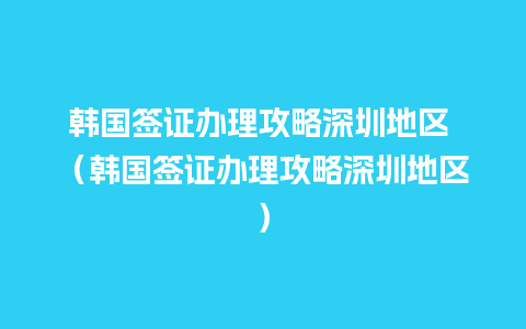 韩国签证办理攻略深圳地区 （韩国签证办理攻略深圳地区）