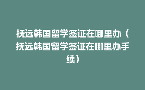 抚远韩国留学签证在哪里办（抚远韩国留学签证在哪里办手续）