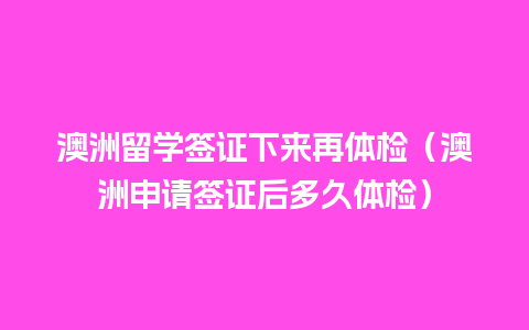 澳洲留学签证下来再体检（澳洲申请签证后多久体检）