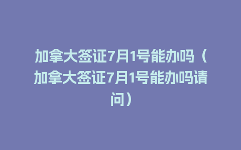 加拿大签证7月1号能办吗（加拿大签证7月1号能办吗请问）