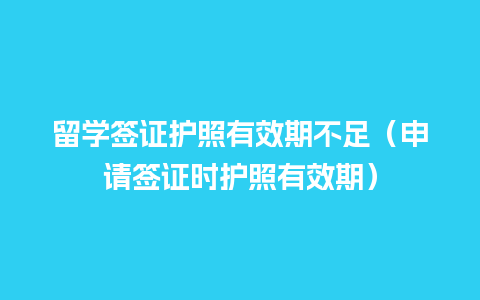 留学签证护照有效期不足（申请签证时护照有效期）