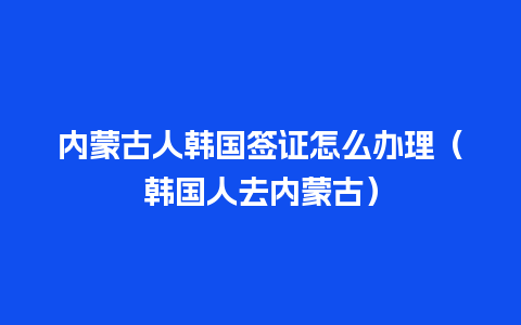 内蒙古人韩国签证怎么办理（韩国人去内蒙古）