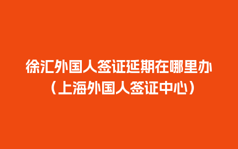 徐汇外国人签证延期在哪里办（上海外国人签证中心）