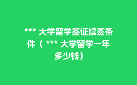 *** 大学留学签证续签条件（ *** 大学留学一年多少钱）