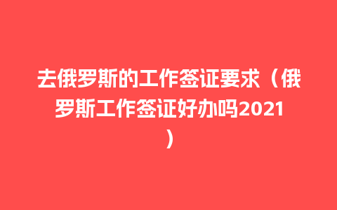 去俄罗斯的工作签证要求（俄罗斯工作签证好办吗2021）