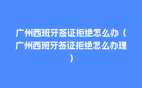 广州西班牙签证拒绝怎么办（广州西班牙签证拒绝怎么办理）