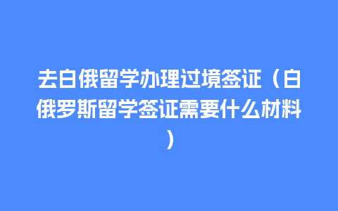 去白俄留学办理过境签证（白俄罗斯留学签证需要什么材料）