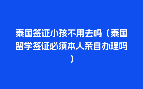 泰国签证小孩不用去吗（泰国留学签证必须本人亲自办理吗）