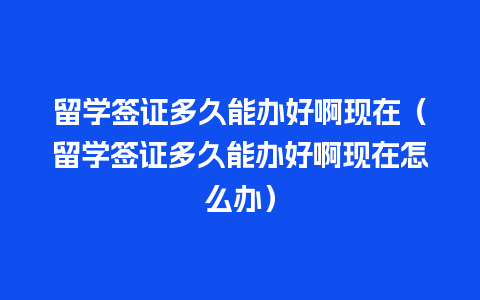 留学签证多久能办好啊现在（留学签证多久能办好啊现在怎么办）