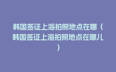 韩国签证上海拍照地点在哪（韩国签证上海拍照地点在哪儿）