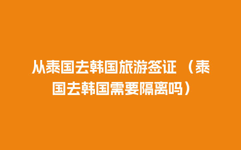 从泰国去韩国旅游签证 （泰国去韩国需要隔离吗）