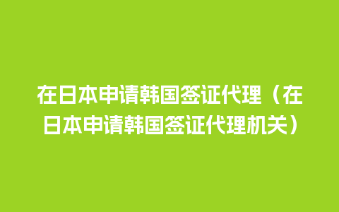 在日本申请韩国签证代理（在日本申请韩国签证代理机关）