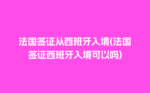 法国签证从西班牙入境(法国签证西班牙入境可以吗)