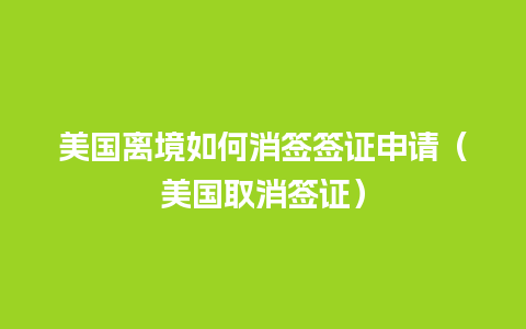 美国离境如何消签签证申请（美国取消签证）