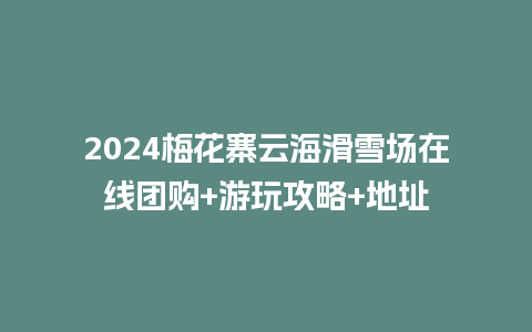 2024梅花寨云海滑雪场在线团购+游玩攻略+地址