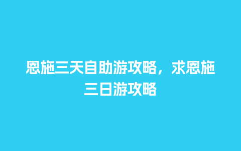 恩施三天自助游攻略，求恩施三日游攻略