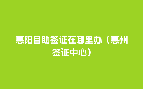 惠阳自助签证在哪里办（惠州签证中心）