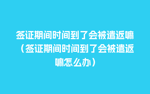 签证期间时间到了会被遣返嘛（签证期间时间到了会被遣返嘛怎么办）