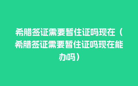 希腊签证需要暂住证吗现在（希腊签证需要暂住证吗现在能办吗）