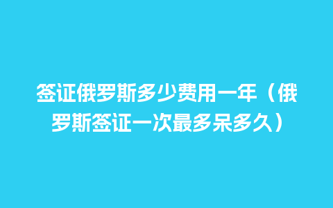 签证俄罗斯多少费用一年（俄罗斯签证一次最多呆多久）