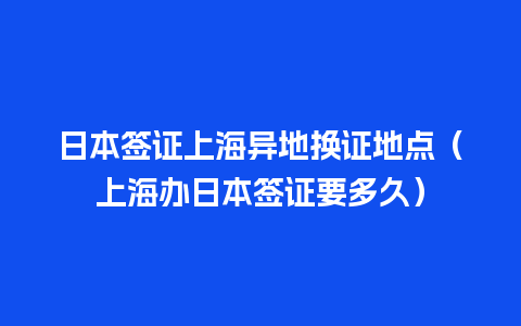 日本签证上海异地换证地点（上海办日本签证要多久）