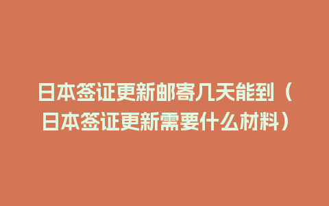 日本签证更新邮寄几天能到（日本签证更新需要什么材料）