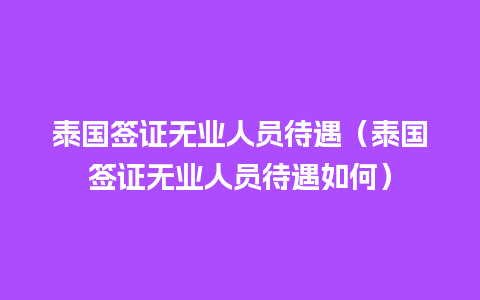 泰国签证无业人员待遇（泰国签证无业人员待遇如何）