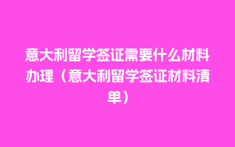 意大利留学签证需要什么材料办理（意大利留学签证材料清单）