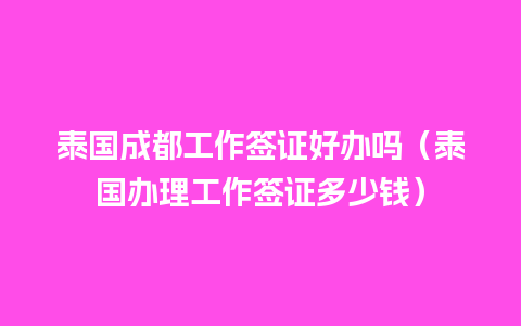 泰国成都工作签证好办吗（泰国办理工作签证多少钱）