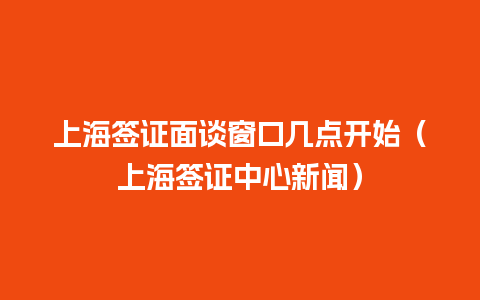 上海签证面谈窗口几点开始（上海签证中心新闻）