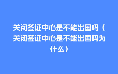 关闭签证中心是不能出国吗（关闭签证中心是不能出国吗为什么）