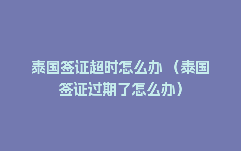 泰国签证超时怎么办 （泰国签证过期了怎么办）