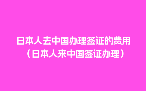 日本人去中国办理签证的费用（日本人来中国签证办理）