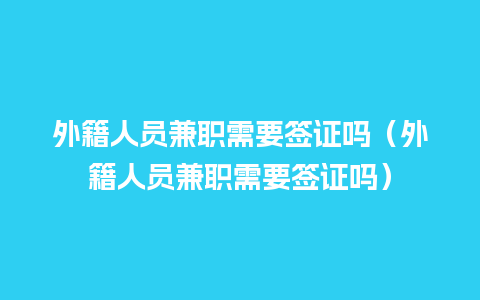 外籍人员兼职需要签证吗（外籍人员兼职需要签证吗）