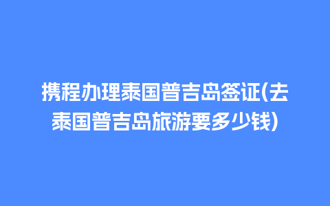 携程办理泰国普吉岛签证(去泰国普吉岛旅游要多少钱)