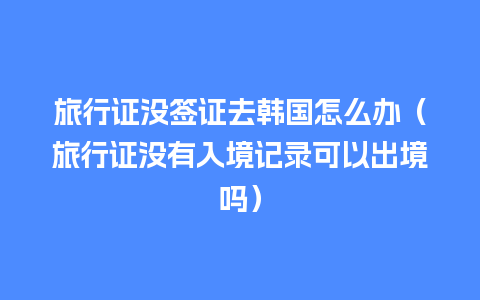 旅行证没签证去韩国怎么办（旅行证没有入境记录可以出境吗）