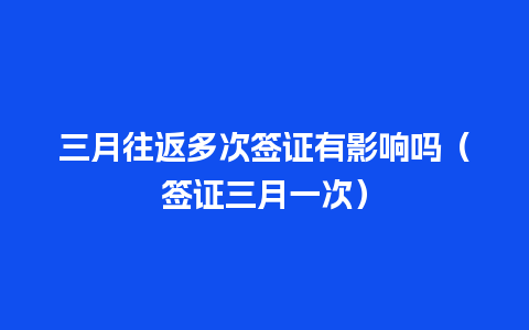 三月往返多次签证有影响吗（签证三月一次）