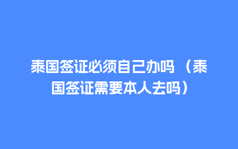 泰国签证必须自己办吗 （泰国签证需要本人去吗）