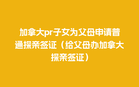 加拿大pr子女为父母申请普通探亲签证（给父母办加拿大探亲签证）