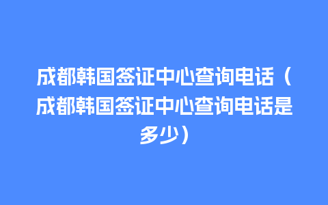 成都韩国签证中心查询电话（成都韩国签证中心查询电话是多少）