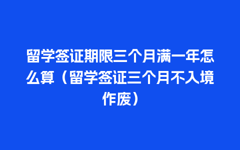 留学签证期限三个月满一年怎么算（留学签证三个月不入境作废）