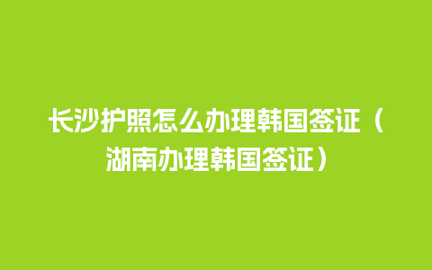 长沙护照怎么办理韩国签证（湖南办理韩国签证）