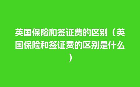 英国保险和签证费的区别（英国保险和签证费的区别是什么）