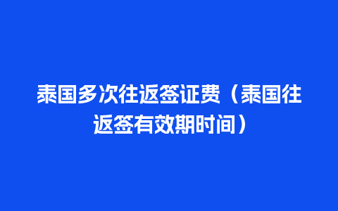 泰国多次往返签证费（泰国往返签有效期时间）